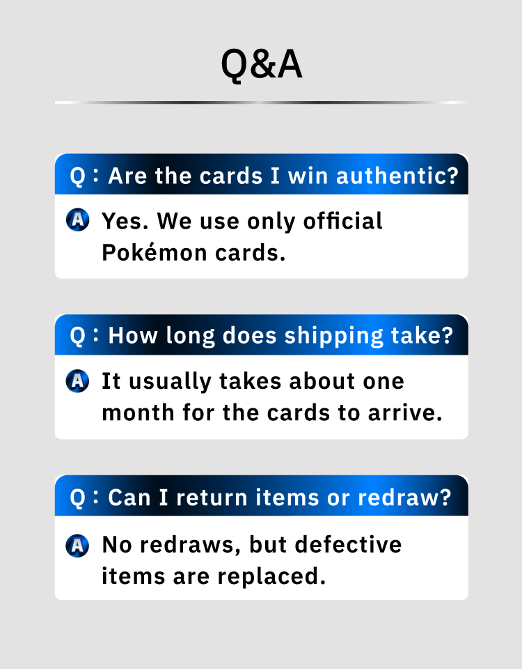 In response to frequently asked questions, the company has introduced information such as The cards are official Pokémon cards, It will take about a month for the cards to arrive, and Redraws are not possible, but defective items can be exchanged.